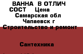 ВАННА, В ОТЛИЧ. СОСТ. › Цена ­ 2 000 - Самарская обл., Чапаевск г. Строительство и ремонт » Сантехника   